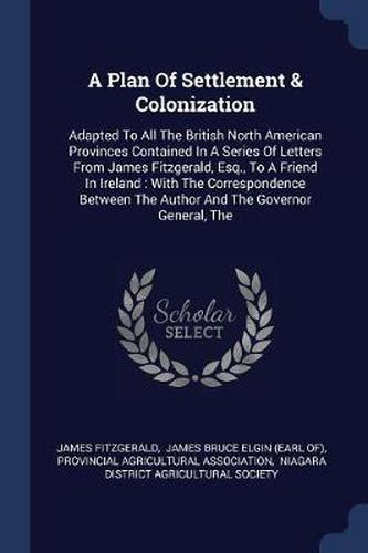 Cover image for A Plan of Settlement & Colonization: Adapted to All the British North American Provinces Contained in a Series of Letters from James Fitzgerald, Esq., to a Friend in Ireland: With the Correspondence Between the Author and the Governor General, the