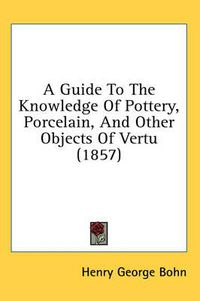 Cover image for A Guide to the Knowledge of Pottery, Porcelain, and Other Objects of Vertu (1857)