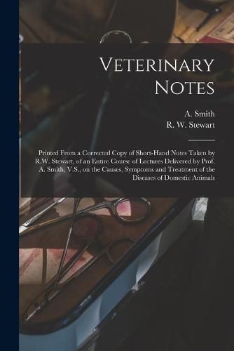 Veterinary Notes [microform]: Printed From a Corrected Copy of Short-hand Notes Taken by R.W. Stewart, of an Entire Course of Lectures Delivered by Prof. A. Smith, V.S., on the Causes, Symptoms and Treatment of the Diseases of Domestic Animals