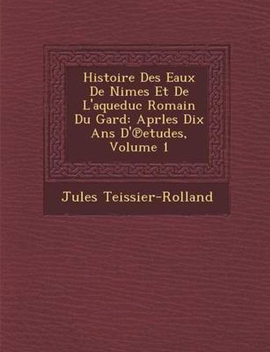 Histoire Des Eaux de N Imes Et de L'Aqueduc Romain Du Gard: Aprles Dix ANS D' Etudes, Volume 1