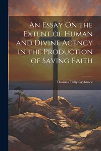 Cover image for An Essay On the Extent of Human and Divine Agency in the Production of Saving Faith