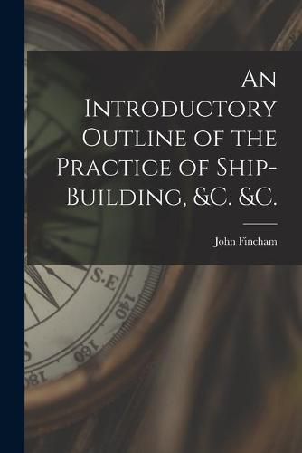 Cover image for An Introductory Outline of the Practice of Ship-building, &c. &c.