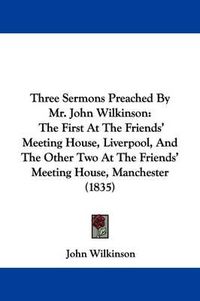 Cover image for Three Sermons Preached By Mr. John Wilkinson: The First At The Friends' Meeting House, Liverpool, And The Other Two At The Friends' Meeting House, Manchester (1835)