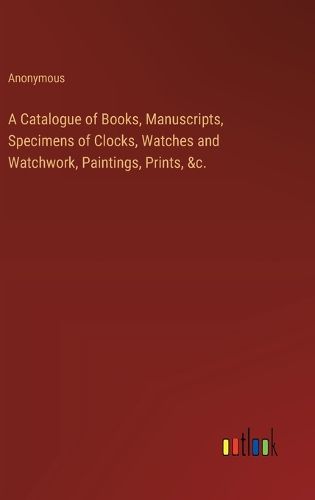 A Catalogue of Books, Manuscripts, Specimens of Clocks, Watches and Watchwork, Paintings, Prints, &c.