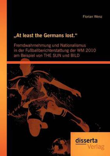Cover image for At least the Germans lost.: Fremdwahrnehmung und Nationalismus in der Fussballberichterstattung der WM 2010 am Beispiel von THE SUN und BILD