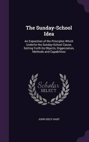Cover image for The Sunday-School Idea: An Exposition of the Principles Which Underlie the Sunday-School Cause, Setting Forth Its Objects, Organization, Methods and Capabilities