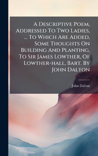 Cover image for A Descriptive Poem, Addressed To Two Ladies, ... To Which Are Added, Some Thoughts On Building And Planting, To Sir James Lowther, Of Lowther-hall, Bart. By John Dalton