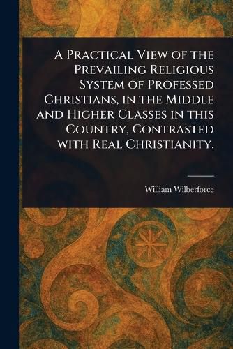 Cover image for A Practical View of the Prevailing Religious System of Professed Christians, in the Middle and Higher Classes in This Country, Contrasted With Real Christianity.