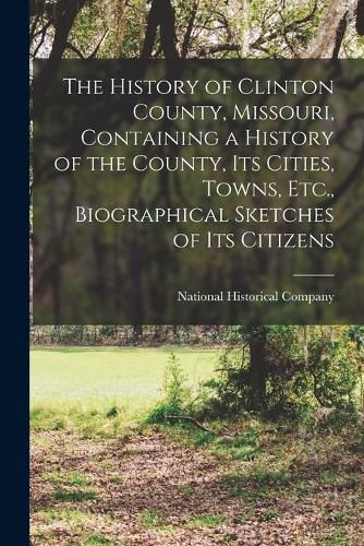 Cover image for The History of Clinton County, Missouri, Containing a History of the County, Its Cities, Towns, Etc., Biographical Sketches of Its Citizens