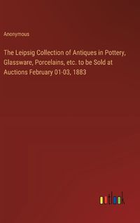Cover image for The Leipsig Collection of Antiques in Pottery, Glassware, Porcelains, etc. to be Sold at Auctions February 01-03, 1883