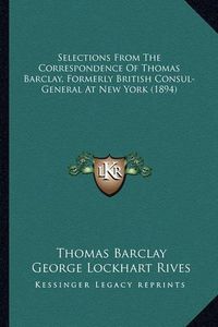 Cover image for Selections from the Correspondence of Thomas Barclay, Formerselections from the Correspondence of Thomas Barclay, Formerly British Consul-General at New York (1894) Ly British Consul-General at New York (1894)