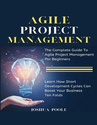 Cover image for Agile Project Management: The Complete Guide To Agile Project Management For Beginners Learn How Short Development Cycles Can Boost Your Business Ten Folds