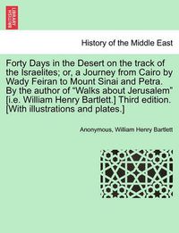 Cover image for Forty Days in the Desert on the Track of the Israelites; Or, a Journey from Cairo by Wady Feiran to Mount Sinai and Petra. by the Author of  Walks about Jerusalem  [I.E. William Henry Bartlett.] Third Edition. [With Illustrations and Plates.]