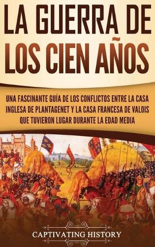 Cover image for La Guerra de los Cien Anos: Una Fascinante Guia de los Conflictos entre la Casa Inglesa de Plantagenet y la Casa Francesa de Valois que Tuvieron Lugar Durante la Edad Media