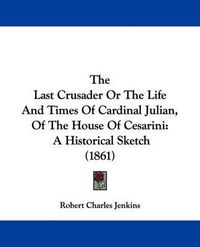 Cover image for The Last Crusader Or The Life And Times Of Cardinal Julian, Of The House Of Cesarini: A Historical Sketch (1861)