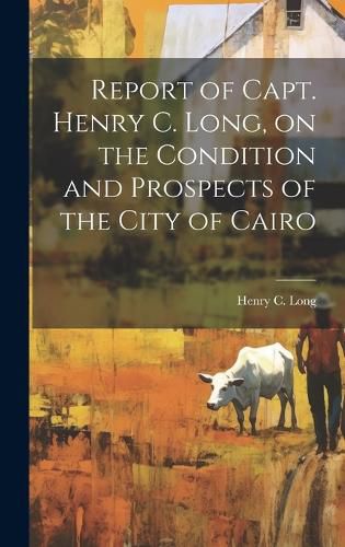 Cover image for Report of Capt. Henry C. Long, on the Condition and Prospects of the City of Cairo