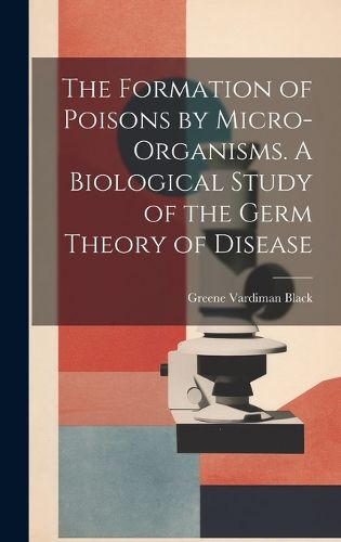 Cover image for The Formation of Poisons by Micro-Organisms. A Biological Study of the Germ Theory of Disease