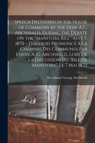 Cover image for Speech Delivered in the House of Commons by the Hon. A.G. Archibald, During the Debate on the Manitoba Bill, May 7, 1870 [microform] = Discours Prononce A La Chambre Des Communes Par L'hon. A. G. Archibald, Lors De La Discussion Du Bill De...