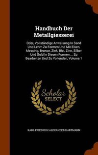 Cover image for Handbuch Der Metallgiesserei: Oder, Vollstandige Anweisung in Sand Und Lehm Zu Formen Und Mit Eisen, Messing, Bronce, Zink, Blei, Zinn, Silber Und Gold in Diesen Formen ... Zu Bearbeiten Und Zu Vollenden, Volume 1