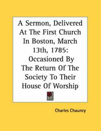 Cover image for A Sermon, Delivered at the First Church in Boston, March 13th, 1785: Occasioned by the Return of the Society to Their House of Worship