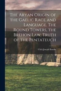 Cover image for The Aryan Origin of the Gaelic Race and Language. The Round Towers, the Brehon law, Truth of the Pentateuch