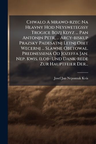 Cover image for Chwalo A Mrawo-rzec Na Hlavny Hod Neyswetegssy Trogice Bozj Kdyz ... Pan Antonjn Petr, ... Arcy-biskup Prazsky Padesatnj Letnj Obet Wecernj ... Slawne Obetowal. Prednessena Od Jozeffa Jan. Nep. Kwis. (lob- Und Dank-rede Zur Hauptfeier Der...
