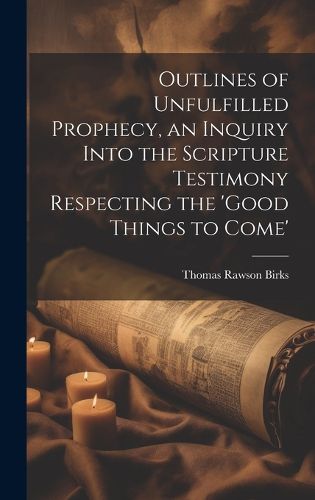 Cover image for Outlines of Unfulfilled Prophecy, an Inquiry Into the Scripture Testimony Respecting the 'good Things to Come'