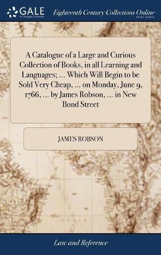 A Catalogue of a Large and Curious Collection of Books, in all Learning and Languages; ... Which Will Begin to be Sold Very Cheap, ... on Monday, June 9, 1766, ... by James Robson, ... in New Bond Street