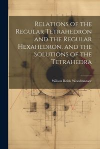 Cover image for Relations of the Regular Tetrahedron and the Regular Hexahedron, and the Solutions of the Tetrahedra