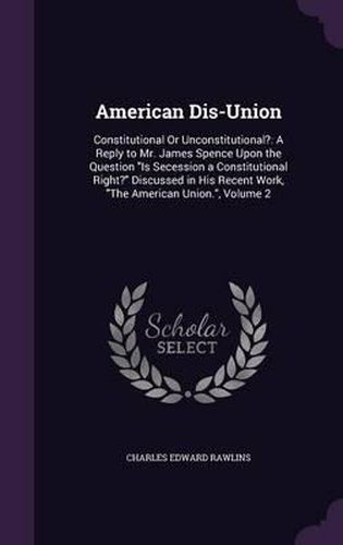 Cover image for American Dis-Union: Constitutional or Unconstitutional?: A Reply to Mr. James Spence Upon the Question Is Secession a Constitutional Right? Discussed in His Recent Work, the American Union., Volume 2