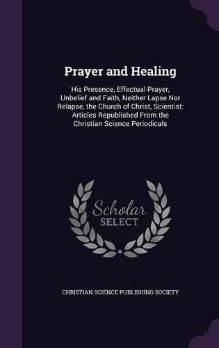 Prayer and Healing: His Presence, Effectual Prayer, Unbelief and Faith, Neither Lapse Nor Relapse, the Church of Christ, Scientist: Articles Republished from the Christian Science Periodicals