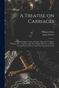 Cover image for A Treatise on Carriages: Comprehending Coaches, Chariots, Phaetons, Curricles, Whiskies, &c.: Together With Their Proper Harness, in Which the Fair Prices of Every Article Are Accurately Stated; 1