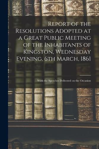 Cover image for Report of the Resolutions Adopted at a Great Public Meeting of the Inhabitants of Kingston, Wednesday Evening, 6th March, 1861 [microform]: With the Speeches Delivered on the Occasion