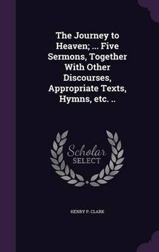 Cover image for The Journey to Heaven; ... Five Sermons, Together with Other Discourses, Appropriate Texts, Hymns, Etc. ..