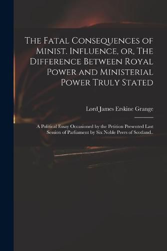 The Fatal Consequences of Minist. Influence, or, The Difference Between Royal Power and Ministerial Power Truly Stated: a Political Essay Occasioned by the Petition Presented Last Session of Parliament by Six Noble Peers of Scotland..