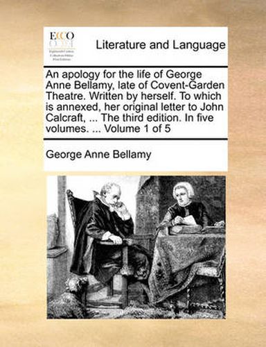 Cover image for An Apology for the Life of George Anne Bellamy, Late of Covent-Garden Theatre. Written by Herself. to Which Is Annexed, Her Original Letter to John Calcraft, ... the Third Edition. in Five Volumes. ... Volume 1 of 5