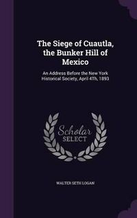 Cover image for The Siege of Cuautla, the Bunker Hill of Mexico: An Address Before the New York Historical Society, April 4th, 1893