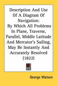 Cover image for Description and Use of a Diagram of Navigation: By Which All Problems in Plane, Traverse, Parallel, Middle Latitude and Mercator's Sailing, May Be Instantly and Accurately Resolved (1822)