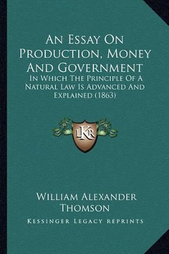 An Essay on Production, Money and Government: In Which the Principle of a Natural Law Is Advanced and Explained (1863)