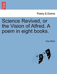 Cover image for Science Revived, or the Vision of Alfred. a Poem in Eight Books.