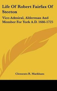 Cover image for Life of Robert Fairfax of Steeton: Vice-Admiral, Alderman and Member for York A.D. 1666-1725