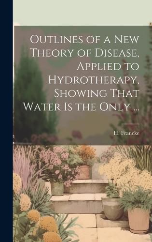 Cover image for Outlines of a New Theory of Disease, Applied to Hydrotherapy, Showing That Water is the Only ...