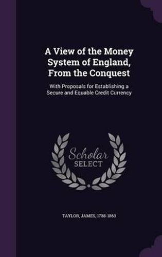 Cover image for A View of the Money System of England, from the Conquest: With Proposals for Establishing a Secure and Equable Credit Currency