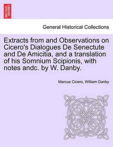 Extracts from and Observations on Cicero's Dialogues de Senectute and de Amicitia, and a Translation of His Somnium Scipionis, with Notes Andc. by W. Danby.