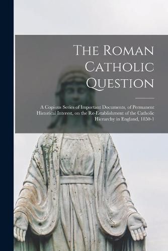 Cover image for The Roman Catholic Question: a Copious Series of Important Documents, of Permanent Historical Interest, on the Re-establishment of the Catholic Hierarchy in England, 1850-1