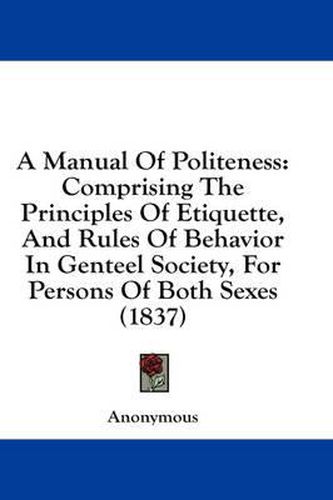 Cover image for A Manual of Politeness: Comprising the Principles of Etiquette, and Rules of Behavior in Genteel Society, for Persons of Both Sexes (1837)