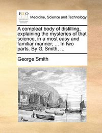 Cover image for A Compleat Body of Distilling, Explaining the Mysteries of That Science, in a Most Easy and Familiar Manner; ... in Two Parts. by G. Smith, ...