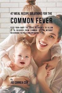 Cover image for 47 Meal Recipe Solutions for the Common Fever: Feed Your Body the Right Nutrients to Allow It to Recover From Common Fevers without Recurring to Pills and Medicine