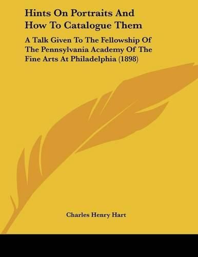 Hints on Portraits and How to Catalogue Them: A Talk Given to the Fellowship of the Pennsylvania Academy of the Fine Arts at Philadelphia (1898)