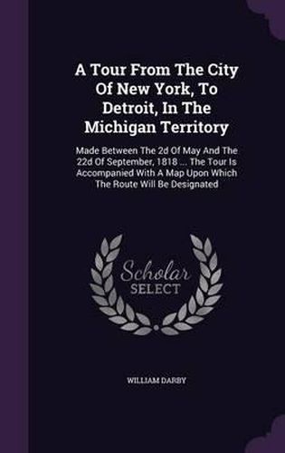 Cover image for A Tour from the City of New York, to Detroit, in the Michigan Territory: Made Between the 2D of May and the 22d of September, 1818 ... the Tour Is Accompanied with a Map Upon Which the Route Will Be Designated